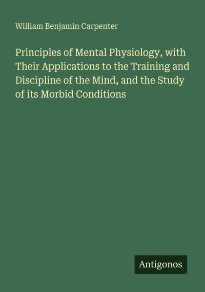 Principles of Mental Physiology, with Their Applications to the Training and Discipline of the Mind, and the Study of its Morbid Conditions