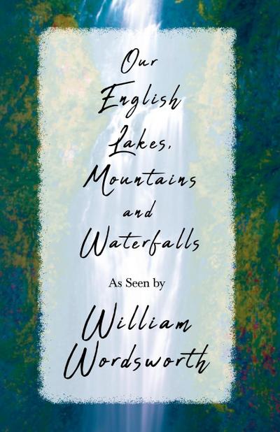 Our English Lakes, Mountains, and Waterfalls, As Seen by William Wordsworth