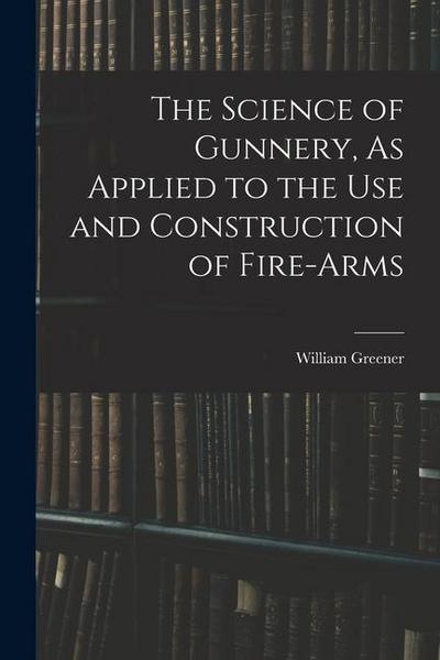 The Science of Gunnery, As Applied to the Use and Construction of Fire-Arms