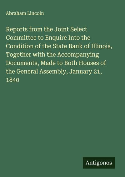Reports from the Joint Select Committee to Enquire Into the Condition of the State Bank of Illinois, Together with the Accompanying Documents, Made to Both Houses of the General Assembly, January 21, 1840