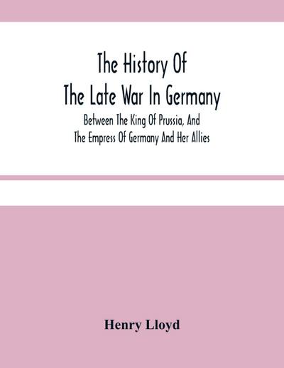 The History Of The Late War In Germany; Between The King Of Prussia, And The Empress Of Germany And Her Allies