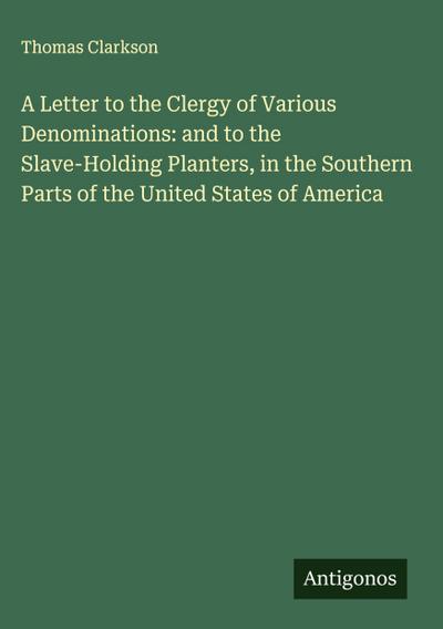 A Letter to the Clergy of Various Denominations: and to the Slave-Holding Planters, in the Southern Parts of the United States of America