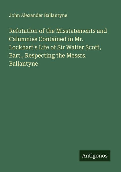 Refutation of the Misstatements and Calumnies Contained in Mr. Lockhart’s Life of Sir Walter Scott, Bart., Respecting the Messrs. Ballantyne