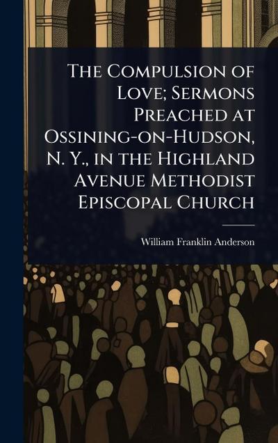 The Compulsion of Love; Sermons Preached at Ossining-on-Hudson, N. Y., in the Highland Avenue Methodist Episcopal Church