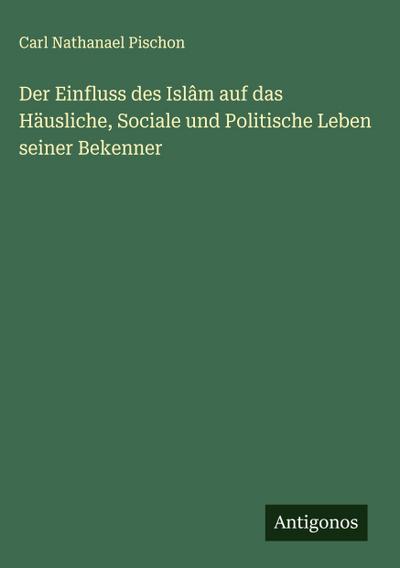 Der Einfluss des Islâm auf das Häusliche, Sociale und Politische Leben seiner Bekenner