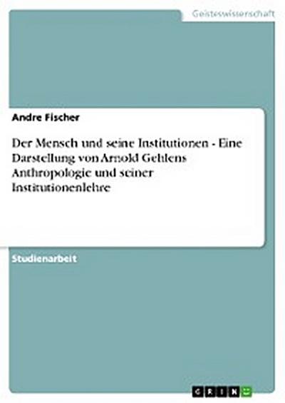 Der Mensch und seine Institutionen - Eine Darstellung von Arnold Gehlens Anthropologie und seiner Institutionenlehre