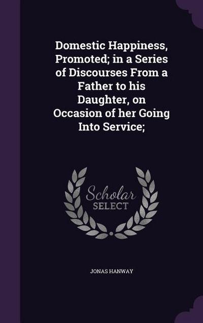 Domestic Happiness, Promoted; in a Series of Discourses From a Father to his Daughter, on Occasion of her Going Into Service;