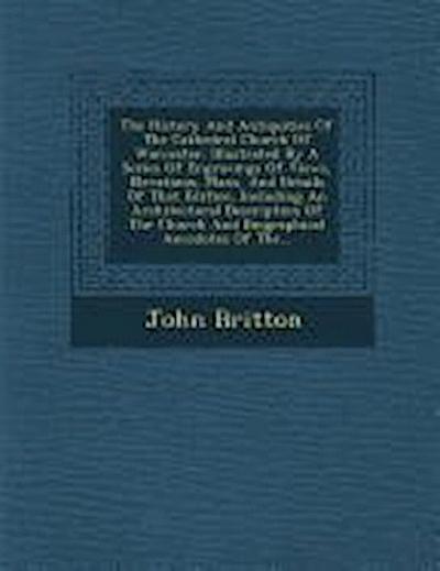 The History and Antiquities of the Cathedral Church of Worcester: Illustrated by a Series of Engravings of Views, Elevations, Plans, and Details of Th