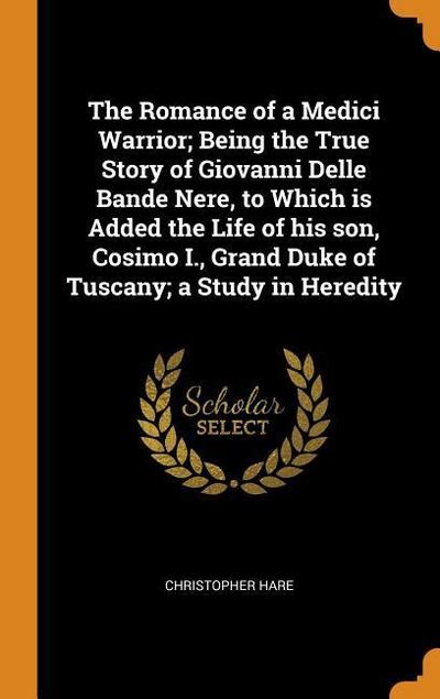 The Romance of a Medici Warrior; Being the True Story of Giovanni Delle Bande Nere, to Which Is Added the Life of His Son, Cosimo I., Grand Duke of Tu