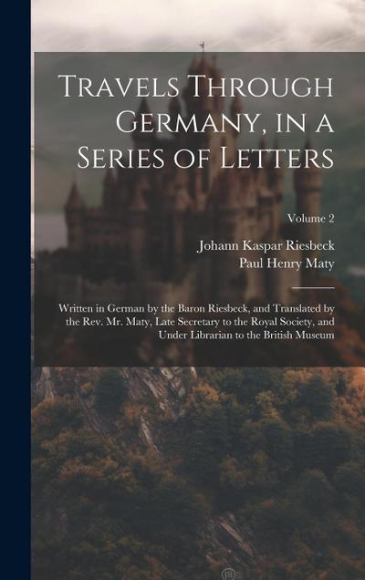 Travels Through Germany, in a Series of Letters; Written in German by the Baron Riesbeck, and Translated by the Rev. Mr. Maty, Late Secretary to the R