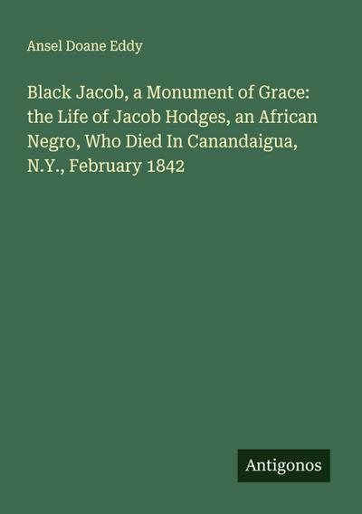 Black Jacob, a Monument of Grace: the Life of Jacob Hodges, an African Negro, Who Died In Canandaigua, N.Y., February 1842