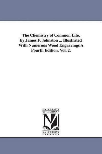 The Chemistry of Common Life. by James F. Johnston ... Illustrated with Numerous Wood Engravings a Fourth Edition. Vol. 2.