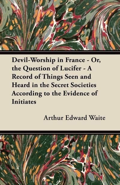 Devil-Worship in France - Or, the Question of Lucifer - A Record of Things Seen and Heard in the Secret Societies According to the Evidence of Initiates