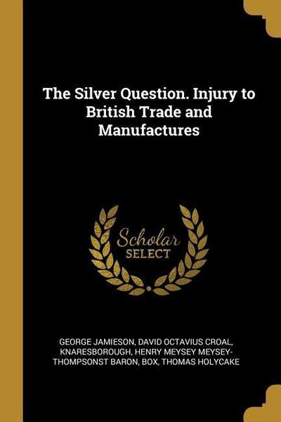 The Silver Question. Injury to British Trade and Manufactures