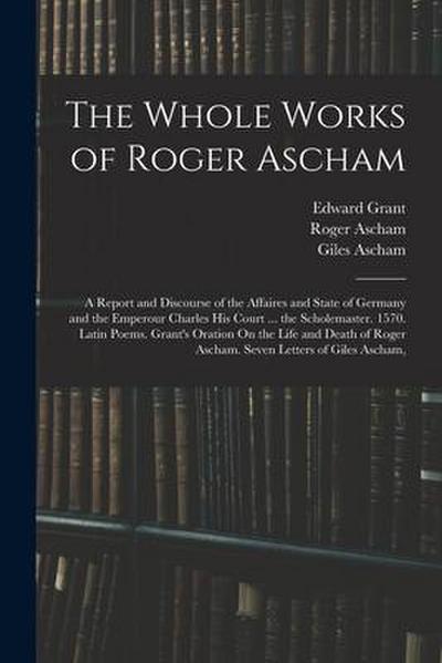 The Whole Works of Roger Ascham: A Report and Discourse of the Affaires and State of Germany and the Emperour Charles His Court ... the Scholemaster.