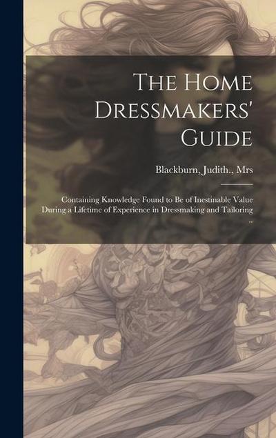The Home Dressmakers’ Guide; Containing Knowledge Found to Be of Inestinable Value During a Lifetime of Experience in Dressmaking and Tailoring ..