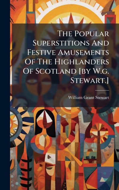 The Popular Superstitions And Festive Amusements Of The Highlanders Of Scotland [by W.g. Stewart.]