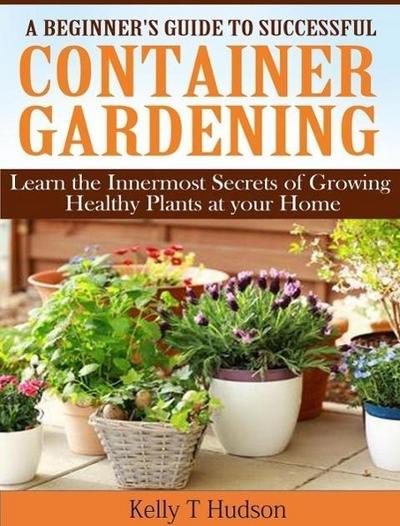 A Beginner’s Guide to Successful Container Gardening Learn the Innermost Secrets of Growing Healthy Plants at your Home