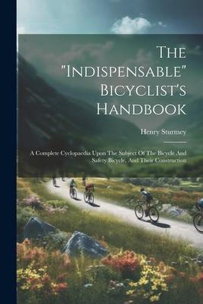 The "indispensable" Bicyclist’s Handbook: A Complete Cyclopaedia Upon The Subject Of The Bicycle And Safety Bicycle, And Their Construction