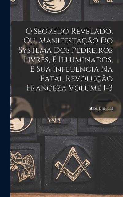 O segredo revelado, ou, Manifestação do systema dos pedreiros livres, e illuminados, e sua influencia na fatal revolução franceza Volume 1-3