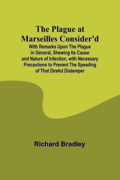 The Plague at Marseilles Consider’d ; With Remarks Upon the Plague in General, Shewing Its Cause and Nature of Infection, with Necessary Precautions to Prevent the Speading of That Direful Distemper