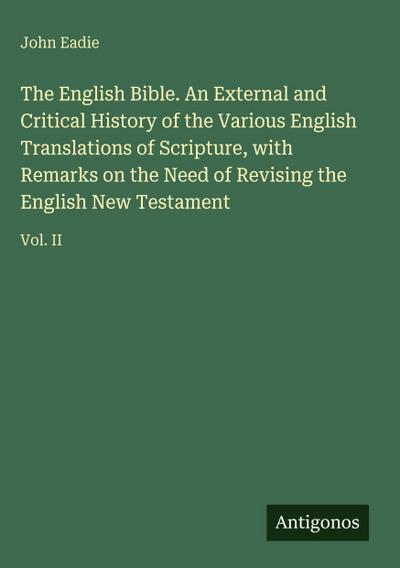 The English Bible. An External and Critical History of the Various English Translations of Scripture, with Remarks on the Need of Revising the English New Testament