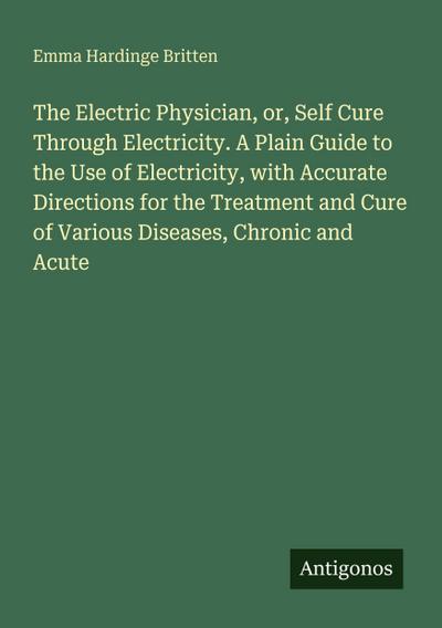 The Electric Physician, or, Self Cure Through Electricity. A Plain Guide to the Use of Electricity, with Accurate Directions for the Treatment and Cure of Various Diseases, Chronic and Acute
