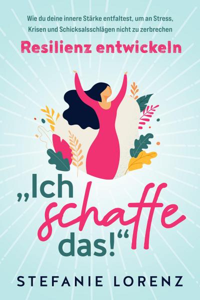 Resilienz entwickeln: "Ich schaffe das!" - Wie du deine innere Stärke entfaltest, um an Stress, Krisen und Schicksalsschlägen nicht zu zerbrechen