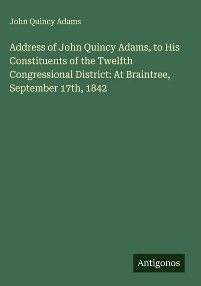 Address of John Quincy Adams, to His Constituents of the Twelfth Congressional District: At Braintree, September 17th, 1842