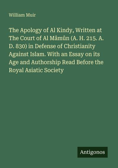 The Apology of Al Kindy, Written at The Court of Al Mâmûn (A. H. 215. A. D. 830) in Defense of Christianity Against Islam. With an Essay on its Age and Authorship Read Before the Royal Asiatic Society