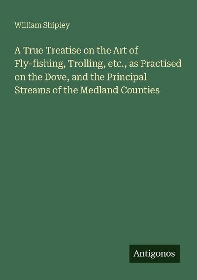 A True Treatise on the Art of Fly-fishing, Trolling, etc., as Practised on the Dove, and the Principal Streams of the Medland Counties