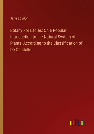 Botany For Ladies; Or, a Popular Introduction to the Natural System of Plants, According to the Classification of De Candolle