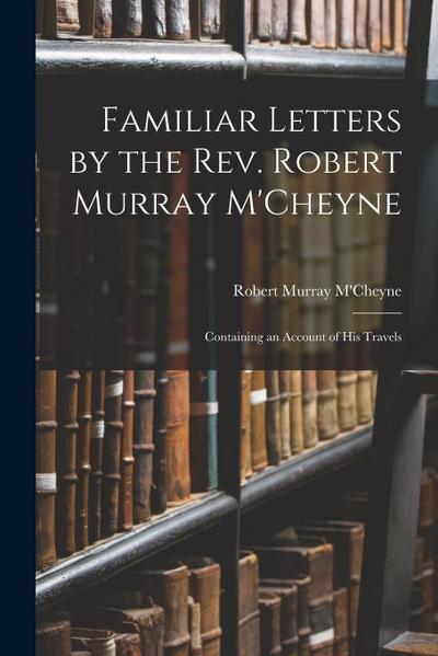 Familiar Letters by the Rev. Robert Murray M’Cheyne: Containing an Account of His Travels