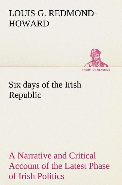 Six days of the Irish Republic A Narrative and Critical Account of the Latest Phase of Irish Politics