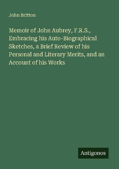 Memoir of John Aubrey, F.R.S., Embracing his Auto-Biographical Sketches, a Brief Review of his Personal and Literary Merits, and an Account of his Works