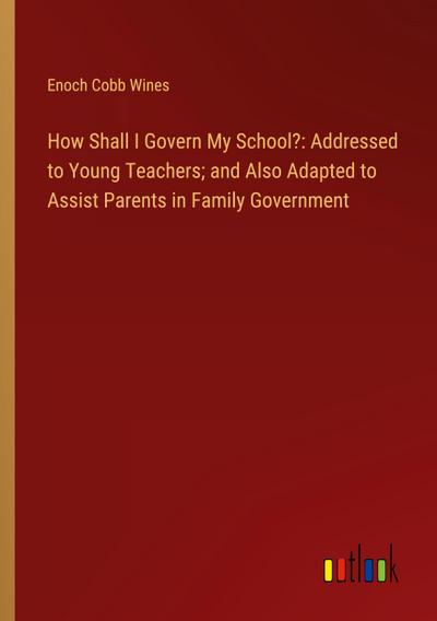 How Shall I Govern My School?: Addressed to Young Teachers; and Also Adapted to Assist Parents in Family Government