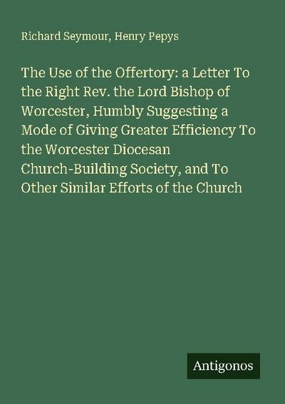 The Use of the Offertory: a Letter To the Right Rev. the Lord Bishop of Worcester, Humbly Suggesting a Mode of Giving Greater Efficiency To the Worcester Diocesan Church-Building Society, and To Other Similar Efforts of the Church
