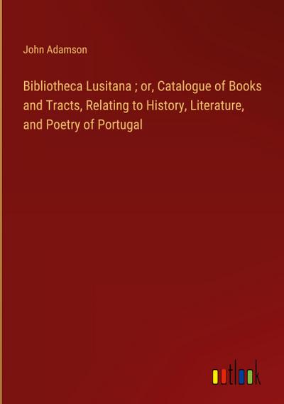Bibliotheca Lusitana ; or, Catalogue of Books and Tracts, Relating to History, Literature, and Poetry of Portugal