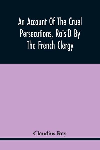 An Account Of The Cruel Persecutions, Rais’D By The French Clergy, Since Their Taking Sanctuary Here, Against Several Worthy Ministers, Gentlemen, Gentlewomen, And Tradesmen Dissenting From Their Calvinistical Scheme