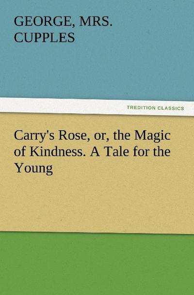 Carry’s Rose, or, the Magic of Kindness. A Tale for the Young