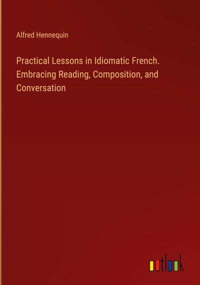 Practical Lessons in Idiomatic French. Embracing Reading, Composition, and Conversation