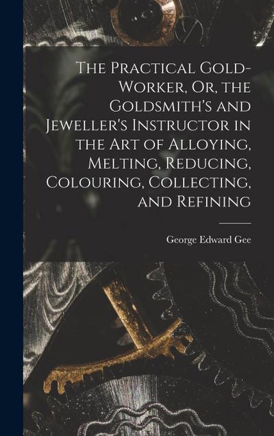 The Practical Gold-Worker, Or, the Goldsmith’s and Jeweller’s Instructor in the Art of Alloying, Melting, Reducing, Colouring, Collecting, and Refinin