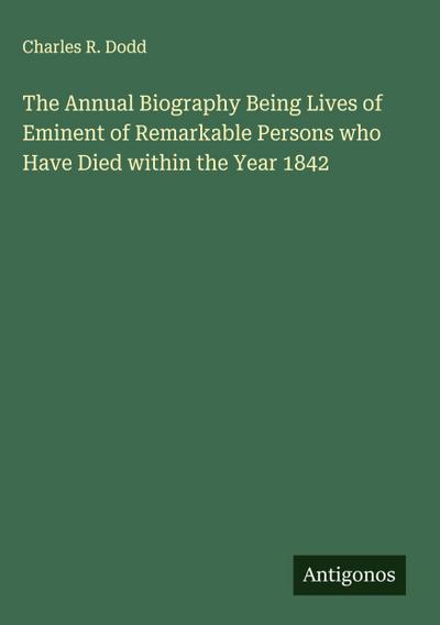 The Annual Biography Being Lives of Eminent of Remarkable Persons who Have Died within the Year 1842