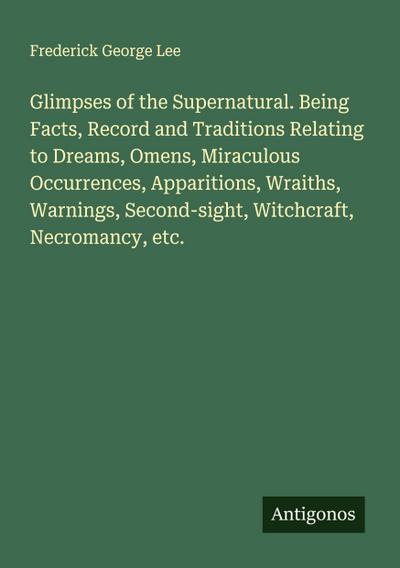 Glimpses of the Supernatural. Being Facts, Record and Traditions Relating to Dreams, Omens, Miraculous Occurrences, Apparitions, Wraiths, Warnings, Second-sight, Witchcraft, Necromancy, etc.