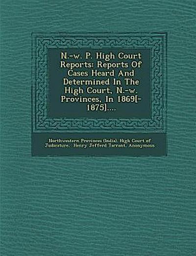 N.-W. P. High Court Reports: Reports of Cases Heard and Determined in the High Court, N.-W. Provinces, in 1869[-1875]....
