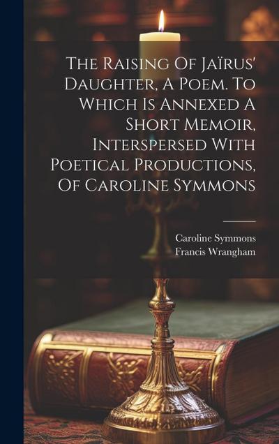 The Raising Of Jaïrus’ Daughter, A Poem. To Which Is Annexed A Short Memoir, Interspersed With Poetical Productions, Of Caroline Symmons