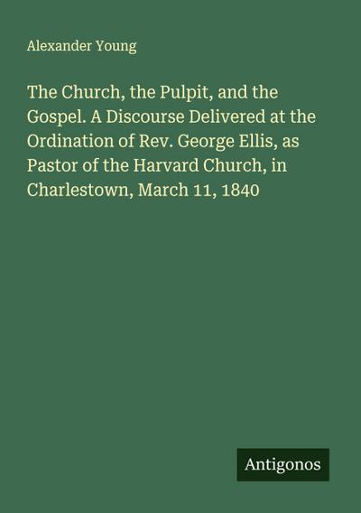 The Church, the Pulpit, and the Gospel. A Discourse Delivered at the Ordination of Rev. George Ellis, as Pastor of the Harvard Church, in Charlestown, March 11, 1840