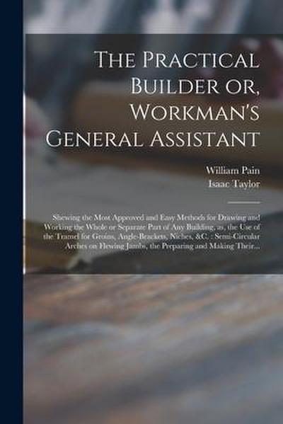 The Practical Builder or, Workman’s General Assistant: Shewing the Most Approved and Easy Methods for Drawing and Working the Whole or Separate Part o