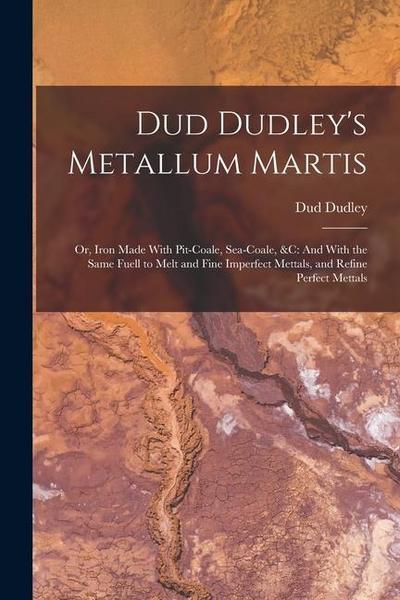 Dud Dudley’s Metallum Martis: Or, Iron Made With Pit-Coale, Sea-Coale, &C: And With the Same Fuell to Melt and Fine Imperfect Mettals, and Refine Pe