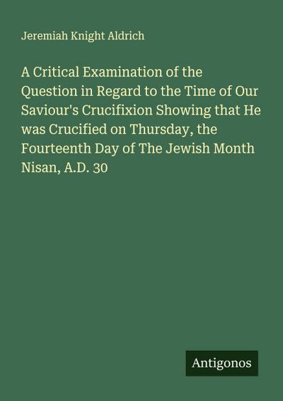 A Critical Examination of the Question in Regard to the Time of Our Saviour’s Crucifixion Showing that He was Crucified on Thursday, the Fourteenth Day of The Jewish Month Nisan, A.D. 30